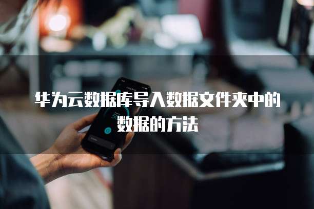 华为云数据库导入数据文件夹中的数据的方法