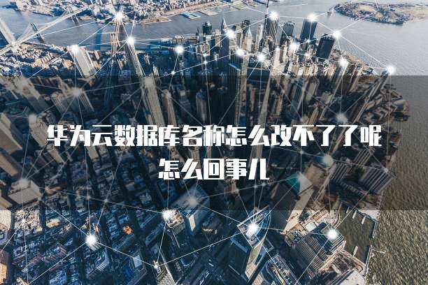 华为云数据库名称怎么改不了了呢怎么回事儿