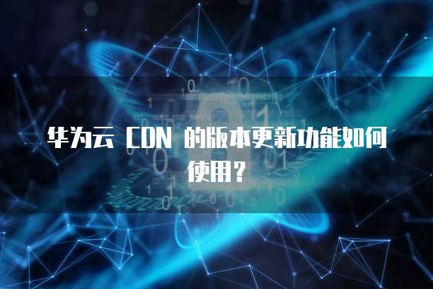 华为云 CDN 的版本更新功能如何使用?