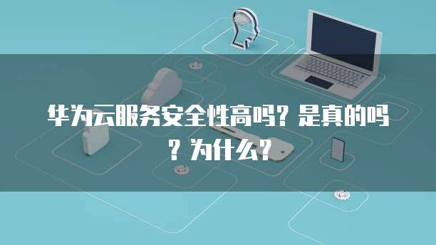 华为云服务安全性高吗?是真的吗?为什么?