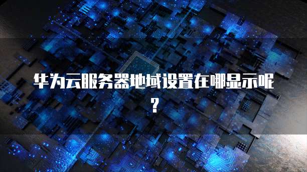 华为云服务器地域设置在哪显示呢?