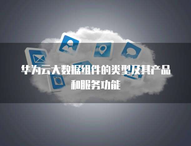 华为云大数据组件的类型及其产品和服务功能
