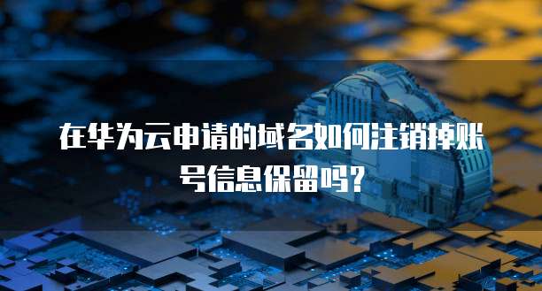 在华为云申请的域名如何注销掉账号信息保留吗?