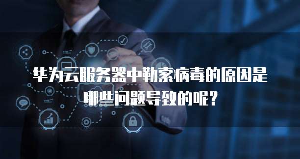 华为云服务器中勒索病毒的原因是哪些问题导致的呢?