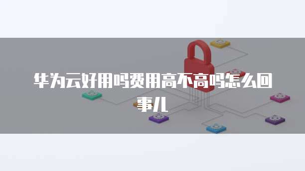 华为云好用吗费用高不高吗怎么回事儿