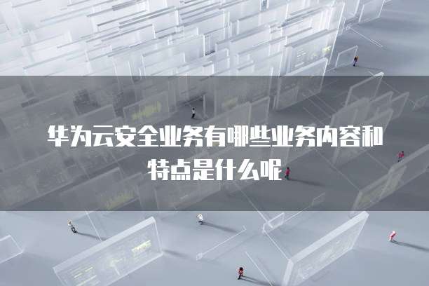 华为云安全业务有哪些业务内容和特点是什么呢