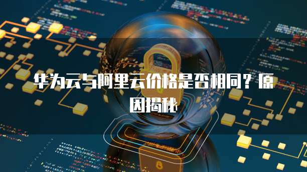 华为云与阿里云价格是否相同?原因揭秘