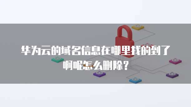 华为云的域名信息在哪里找的到了啊呢怎么删除?