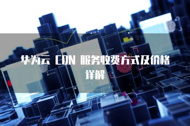华为云 CDN 服务收费方式及价格详解