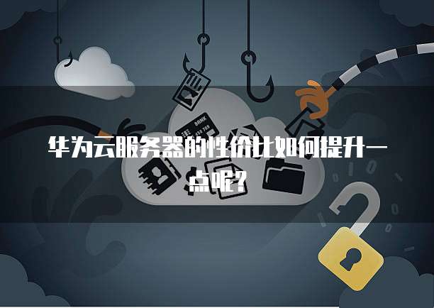 华为云服务器的性价比如何提升一点呢?