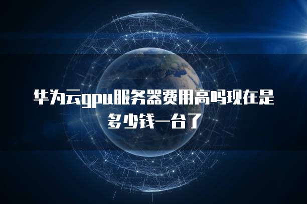 华为云gpu服务器费用高吗现在是多少钱一台了