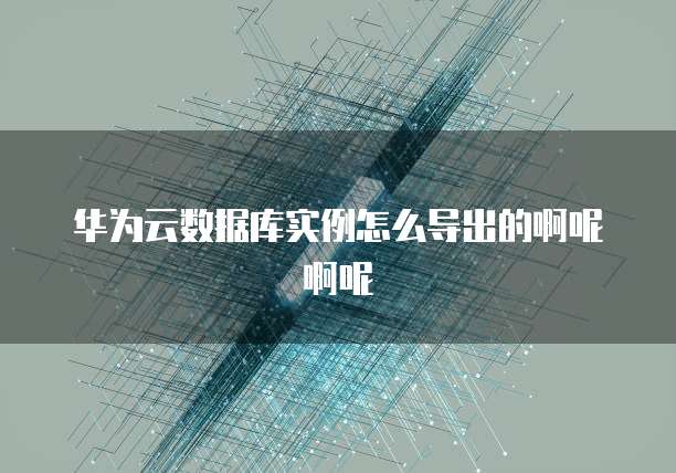 华为云数据库实例怎么导出的啊呢啊呢
