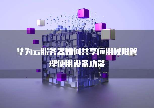 华为云服务器如何共享应用权限管理使用设备功能