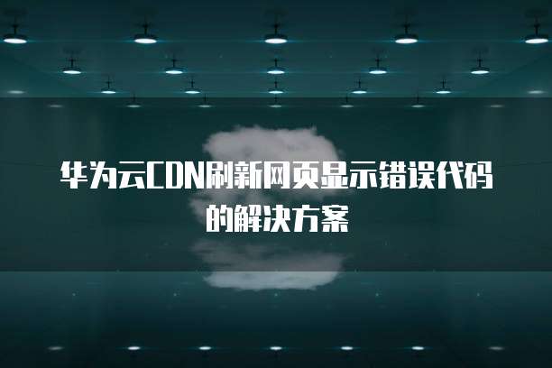 华为云CDN刷新网页显示错误代码的解决方案