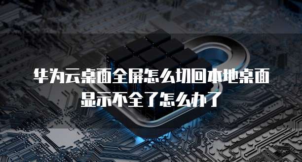 华为云桌面全屏怎么切回本地桌面显示不全了怎么办了