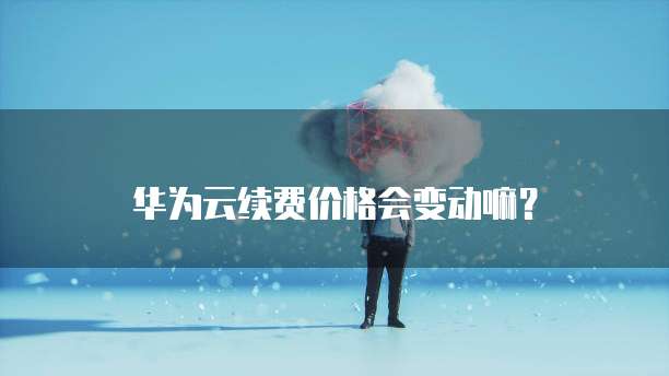 华为云续费价格会变动嘛?