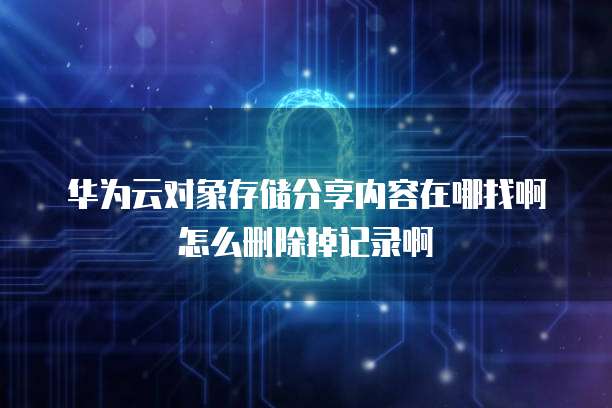 华为云对象存储分享内容在哪找啊怎么删除掉记录啊