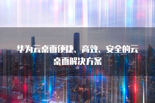 华为云桌面便捷、高效、安全的云桌面解决方案
