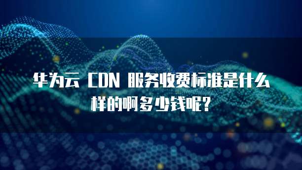 华为云 CDN 服务收费标准是什么样的啊多少钱呢?