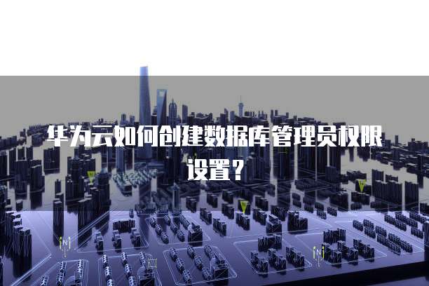 华为云如何创建数据库管理员权限设置？