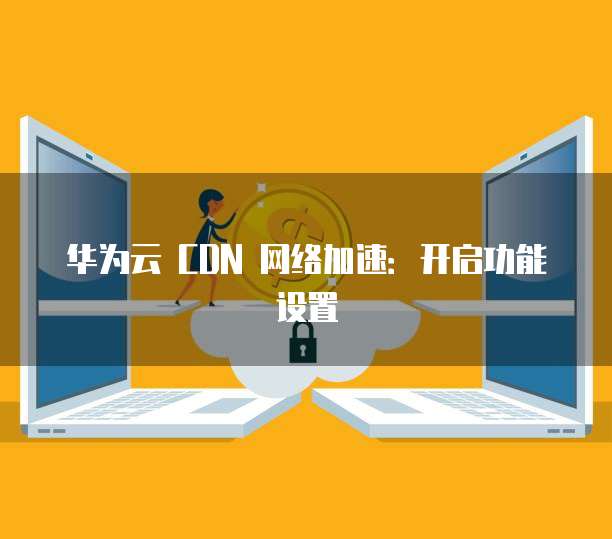华为云 CDN 网络加速：开启功能设置