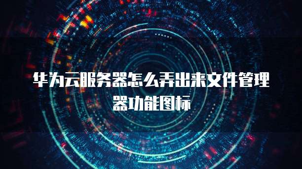 华为云服务器怎么弄出来文件管理器功能图标