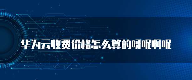 华为云收费价格怎么算的呀呢啊呢