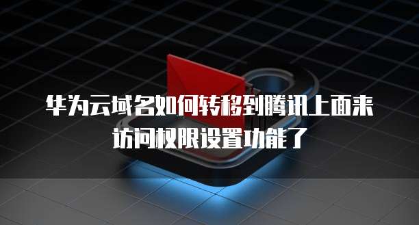 华为云域名如何转移到腾讯上面来访问权限设置功能了