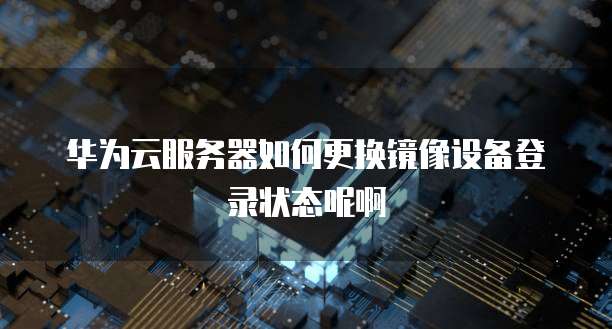 华为云服务器如何更换镜像设备登录状态呢啊