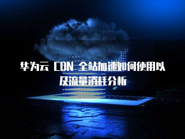 华为云 CDN 全站加速如何使用以及流量消耗分析