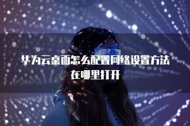 华为云桌面怎么配置网络设置方法在哪里打开