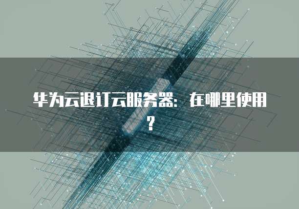 华为云退订云服务器:在哪里使用?