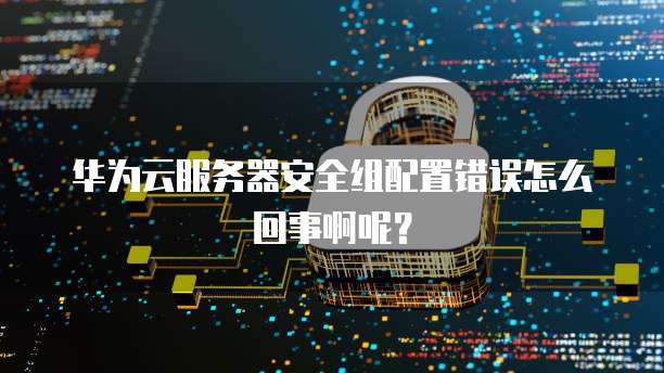 华为云服务器安全组配置错误怎么回事啊呢?