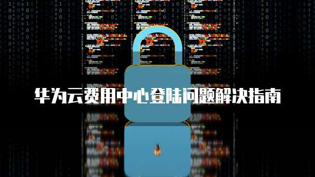 华为云费用中心登陆问题解决指南