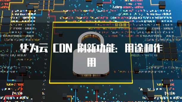 华为云 CDN 刷新功能：用途和作用