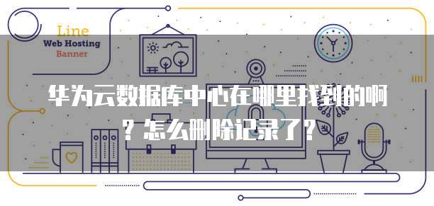 华为云数据库中心在哪里找到的啊？怎么删除记录了？