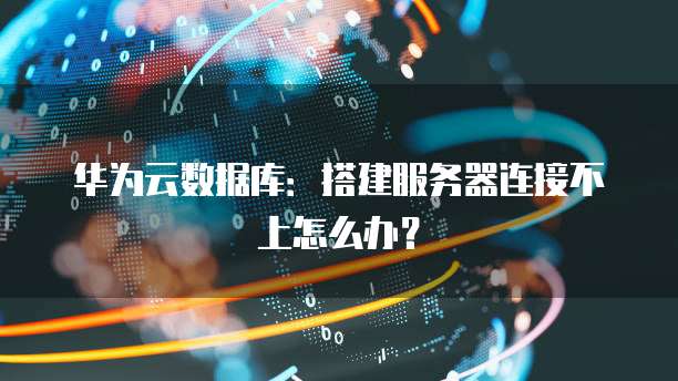 华为云数据库:搭建服务器连接不上怎么办?