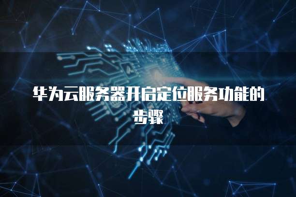 华为云服务器开启定位服务功能的步骤