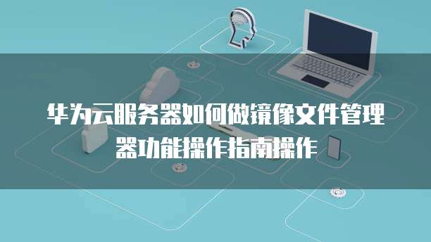华为云服务器如何做镜像文件管理器功能操作指南操作