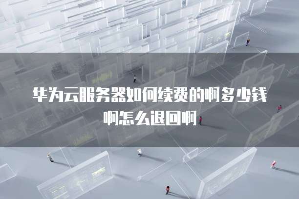 华为云服务器如何续费的啊多少钱啊怎么退回啊