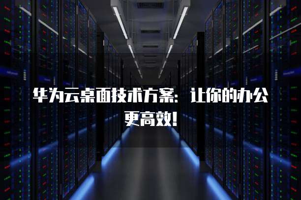 华为云桌面技术方案:让你的办公更高效!