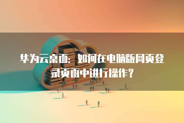 华为云桌面:如何在电脑版网页登录页面中进行操作?