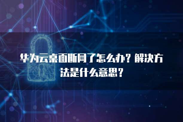 华为云桌面断网了怎么办?解决方法是什么意思?
