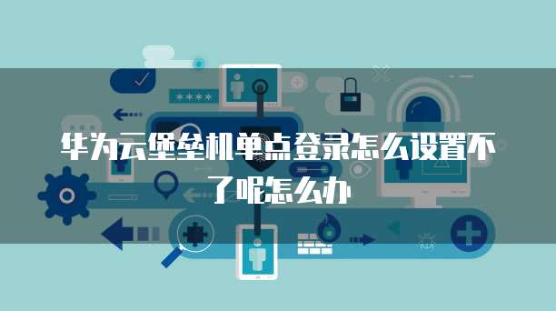 华为云堡垒机单点登录怎么设置不了呢怎么办
