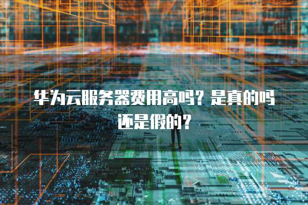 华为云服务器费用高吗?是真的吗还是假的?