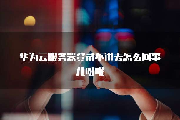 华为云服务器登录不进去怎么回事儿呀呢
