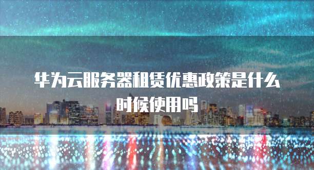 华为云服务器租赁优惠政策是什么时候使用吗