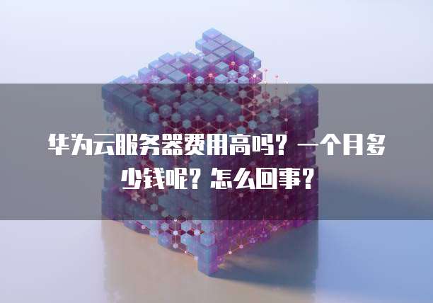 华为云服务器费用高吗?一个月多少钱呢?怎么回事?