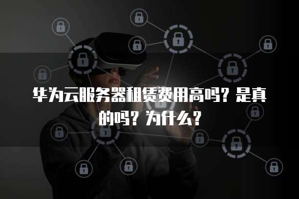 华为云服务器租赁费用高吗?是真的吗?为什么?