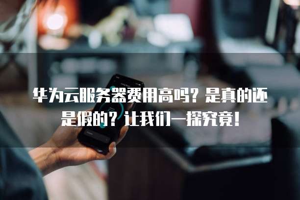 华为云服务器费用高吗?是真的还是假的?让我们一探究竟!